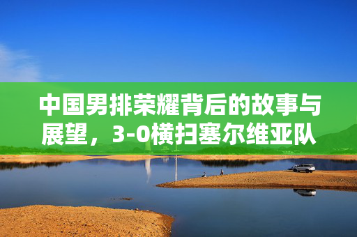 中国男排荣耀背后的故事与展望，3-0横扫塞尔维亚队