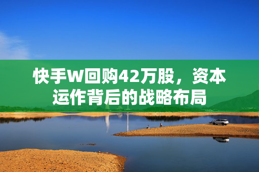 快手W回购42万股，资本运作背后的战略布局