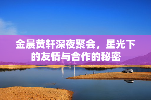 金晨黄轩深夜聚会，星光下的友情与合作的秘密