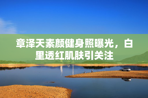 章泽天素颜健身照曝光，白里透红肌肤引关注
