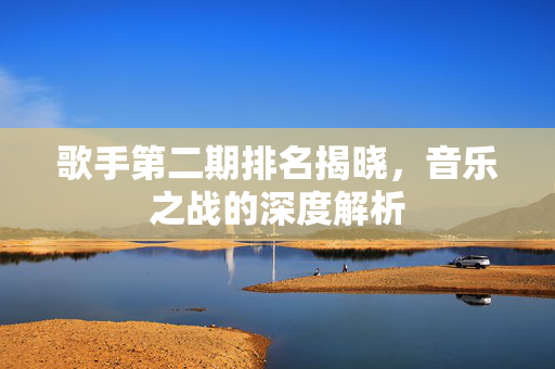 歌手第二期排名揭晓，音乐之战的深度解析