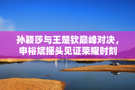 孙颖莎与王楚钦巅峰对决，申裕斌摇头见证荣耀时刻