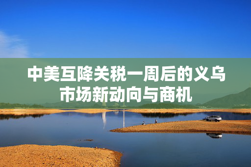 中美互降关税一周后的义乌市场新动向与商机