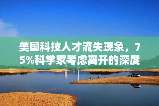 美国科技人才流失现象，75%科学家考虑离开的深度解析