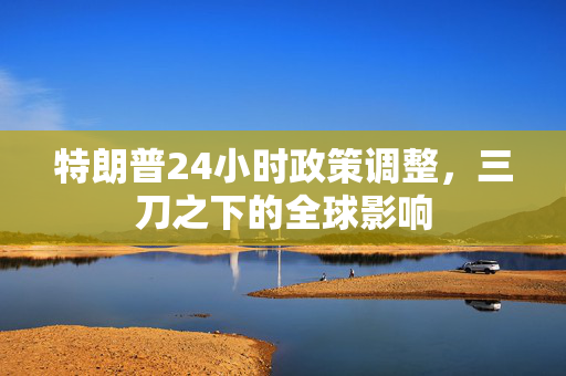 特朗普24小时政策调整，三刀之下的全球影响