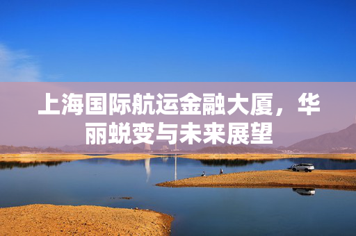 上海国际航运金融大厦，华丽蜕变与未来展望