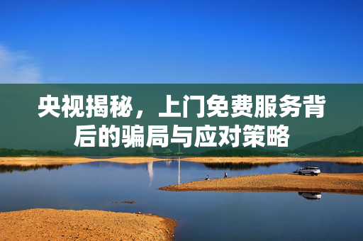 央视揭秘，上门免费服务背后的骗局与应对策略
