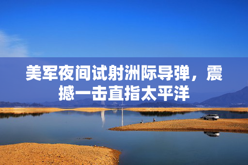 美军夜间试射洲际导弹，震撼一击直指太平洋