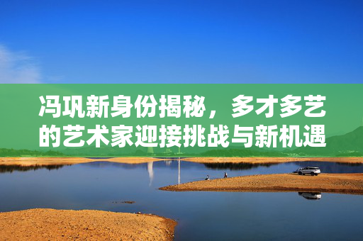 冯巩新身份揭秘，多才多艺的艺术家迎接挑战与新机遇