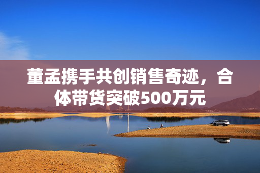 董孟携手共创销售奇迹，合体带货突破500万元