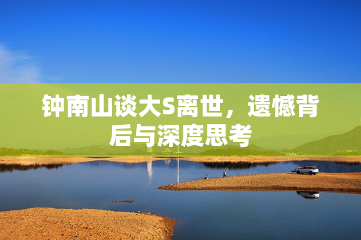 钟南山谈大S离世，遗憾背后与深度思考