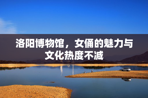 洛阳博物馆，女俑的魅力与文化热度不减
