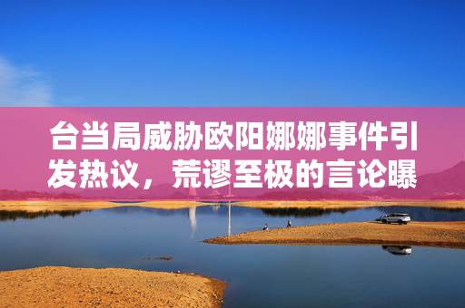 台当局威胁欧阳娜娜事件引发热议，荒谬至极的言论曝光
