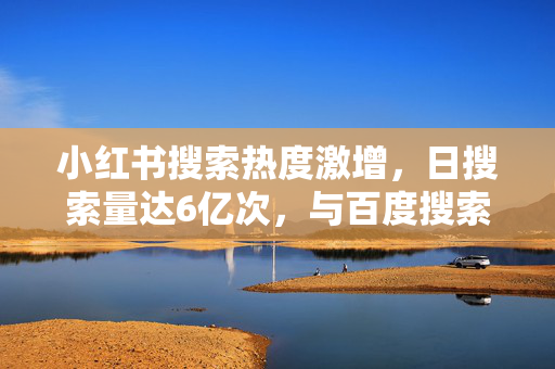 小红书搜索热度激增，日搜索量达6亿次，与百度搜索量比肩