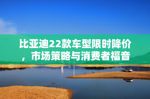 比亚迪22款车型限时降价，市场策略与消费者福音