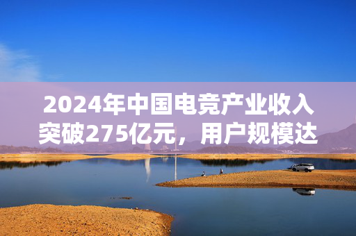 2024年中国电竞产业收入突破275亿元，用户规模达4.9亿人，报告揭秘电竞产业盛况