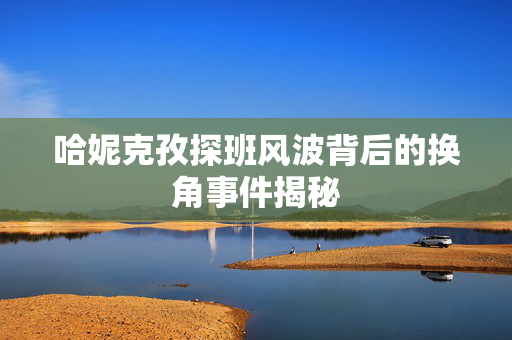 哈妮克孜探班风波背后的换角事件揭秘