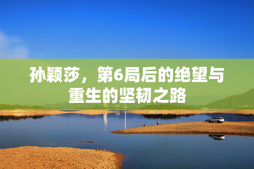 孙颖莎，第6局后的绝望与重生的坚韧之路