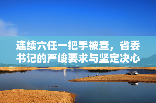 连续六任一把手被查，省委书记的严峻要求与坚定决心