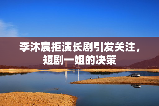 李沐宸拒演长剧引发关注，短剧一姐的决策