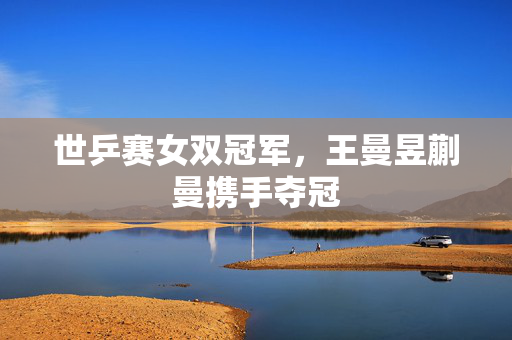 世乒赛女双冠军，王曼昱蒯曼携手夺冠