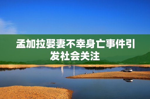 孟加拉娶妻不幸身亡事件引发社会关注