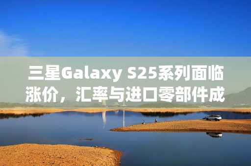 三星Galaxy S25系列面临涨价，汇率与进口零部件成本上涨成主因