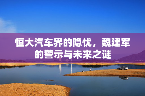 恒大汽车界的隐忧，魏建军的警示与未来之谜