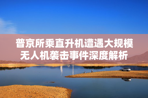 普京所乘直升机遭遇大规模无人机袭击事件深度解析