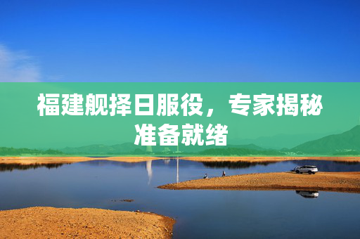福建舰择日服役，专家揭秘准备就绪