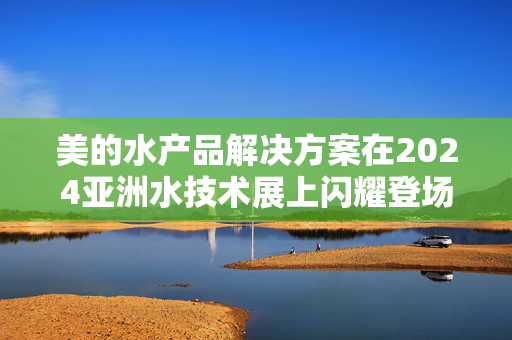 美的水产品解决方案在2024亚洲水技术展上闪耀登场——开启健康水生活新篇章