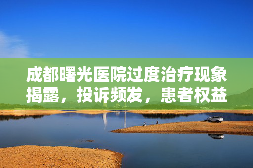 成都曙光医院过度治疗现象揭露，投诉频发，患者权益何存？