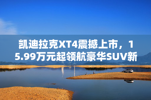 凯迪拉克XT4震撼上市，15.99万元起领航豪华SUV新篇章
