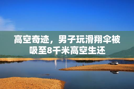 高空奇迹，男子玩滑翔伞被吸至8千米高空生还