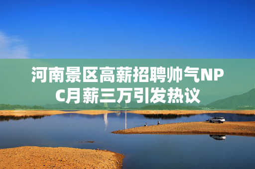 河南景区高薪招聘帅气NPC月薪三万引发热议