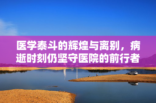 医学泰斗的辉煌与离别，病逝时刻仍坚守医院的前行者