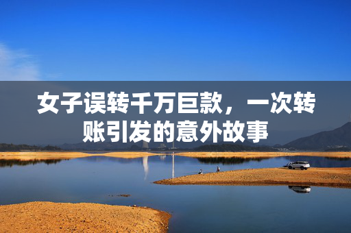 女子误转千万巨款，一次转账引发的意外故事