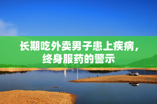 长期吃外卖男子患上疾病，终身服药的警示