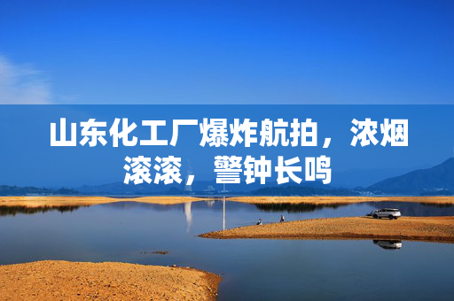 山东化工厂爆炸航拍，浓烟滚滚，警钟长鸣
