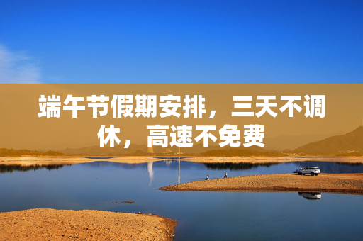 端午节假期安排，三天不调休，高速不免费