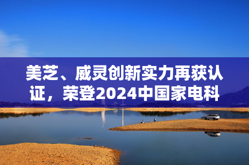 美芝、威灵创新实力再获认证，荣登2024中国家电科技年会之光