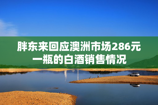 胖东来回应澳洲市场286元一瓶的白酒销售情况