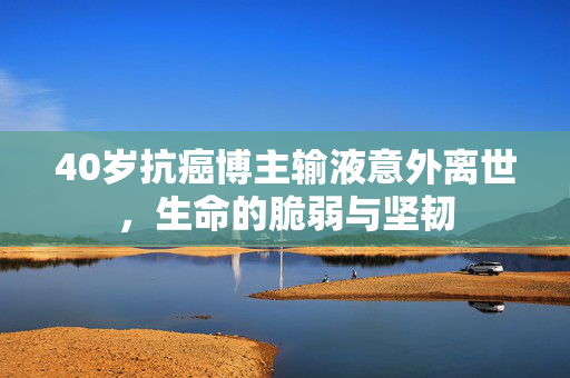 40岁抗癌博主输液意外离世，生命的脆弱与坚韧