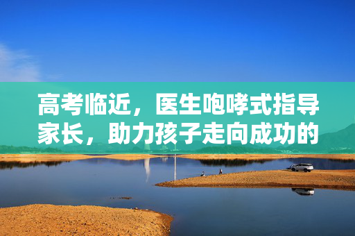 高考临近，医生咆哮式指导家长，助力孩子走向成功的正确应对之道