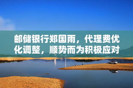 邮储银行郑国雨，代理费优化调整，顺势而为积极应对新挑战