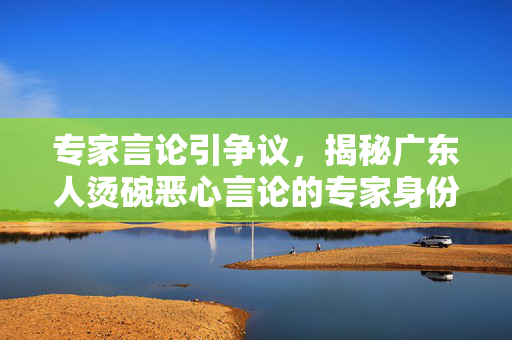专家言论引争议，揭秘广东人烫碗恶心言论的专家身份揭秘