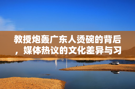 教授炮轰广东人烫碗的背后，媒体热议的文化差异与习惯之争