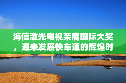 海信激光电视荣膺国际大奖，迎来发展快车道的辉煌时刻