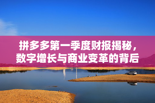 拼多多第一季度财报揭秘，数字增长与商业变革的背后