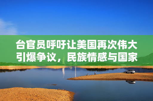 台官员呼吁让美国再次伟大引爆争议，民族情感与国家尊严的碰撞